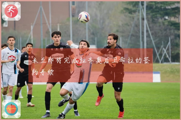 米兰即将完成拉齐奥后卫希拉的签约手续