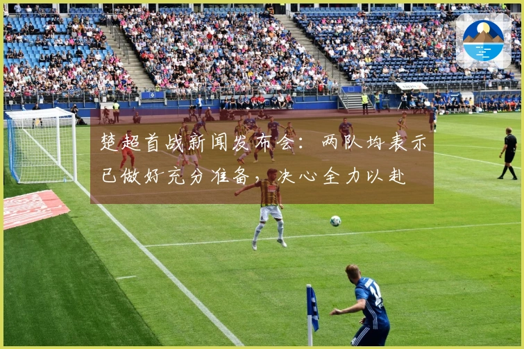 楚超首战新闻发布会：两队均表示已做好充分准备，决心全力以赴