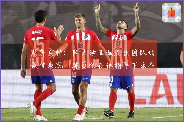 斯普利特：阿夫迪亚激发出团队的最佳表现，球员们在他指导下乐在其中