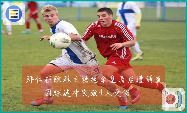拜仁在欧冠主场绝杀皇马后遭调查——因球迷冲突致4人受伤