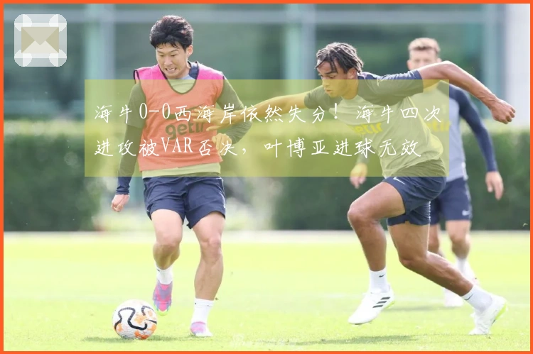 海牛0-0西海岸依然失分！海牛四次进攻被VAR否决，叶博亚进球无效
