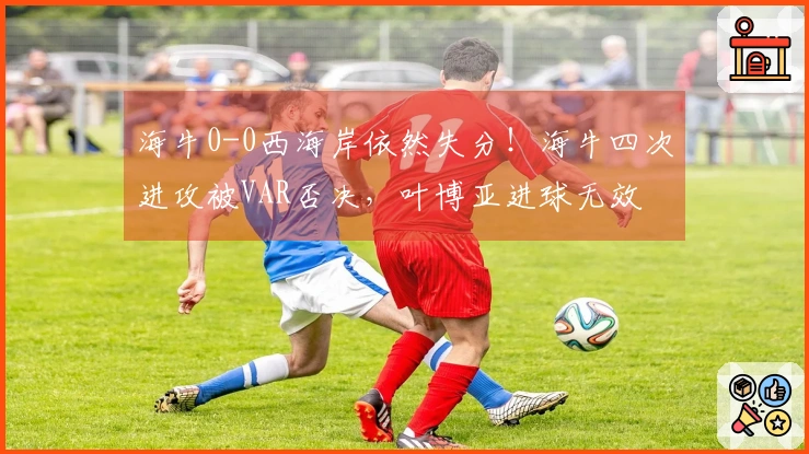 海牛0-0西海岸依然失分！海牛四次进攻被VAR否决，叶博亚进球无效