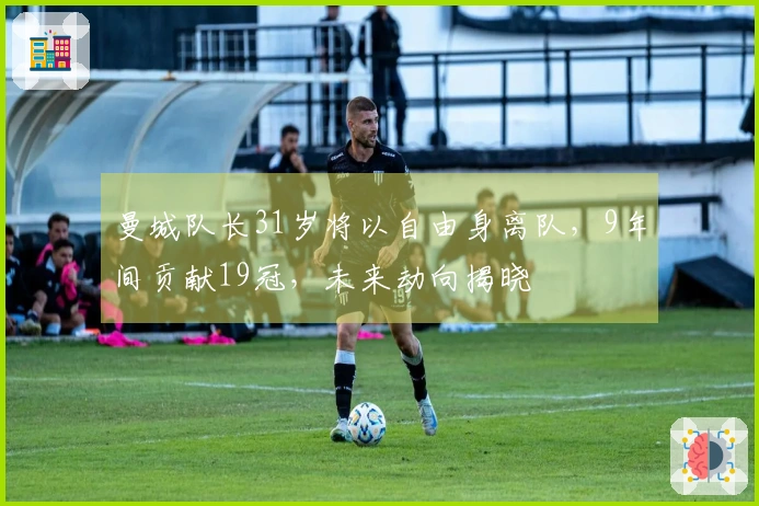 曼城队长31岁将以自由身离队，9年间贡献19冠，未来动向揭晓