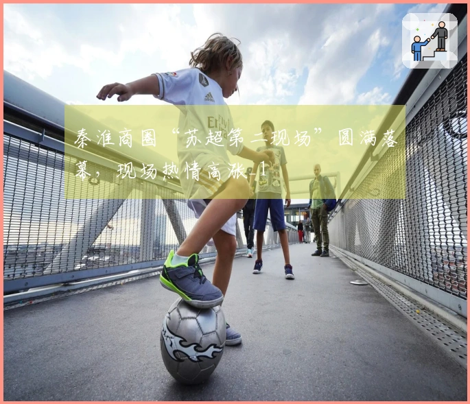 秦淮商圈“苏超第二现场”圆满落幕，现场热情高涨_1