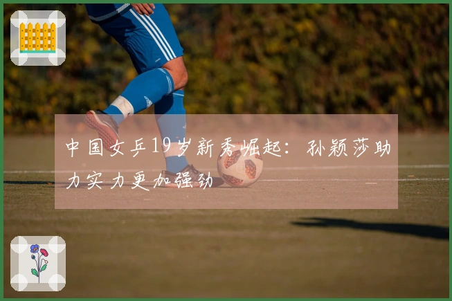 中国女乒19岁新秀崛起：孙颖莎助力实力更加强劲