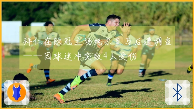 拜仁在欧冠主场绝杀皇马后遭调查——因球迷冲突致4人受伤