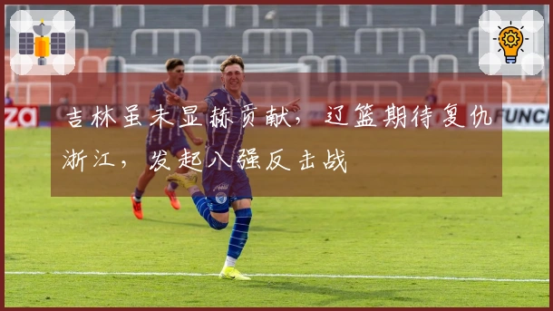 吉林虽未显赫贡献，辽篮期待复仇浙江，发起八强反击战